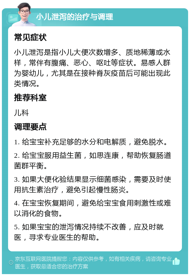 小儿泄泻的治疗与调理 常见症状 小儿泄泻是指小儿大便次数增多、质地稀薄或水样，常伴有腹痛、恶心、呕吐等症状。易感人群为婴幼儿，尤其是在接种脊灰疫苗后可能出现此类情况。 推荐科室 儿科 调理要点 1. 给宝宝补充足够的水分和电解质，避免脱水。 2. 给宝宝服用益生菌，如思连康，帮助恢复肠道菌群平衡。 3. 如果大便化验结果显示细菌感染，需要及时使用抗生素治疗，避免引起慢性肠炎。 4. 在宝宝恢复期间，避免给宝宝食用刺激性或难以消化的食物。 5. 如果宝宝的泄泻情况持续不改善，应及时就医，寻求专业医生的帮助。