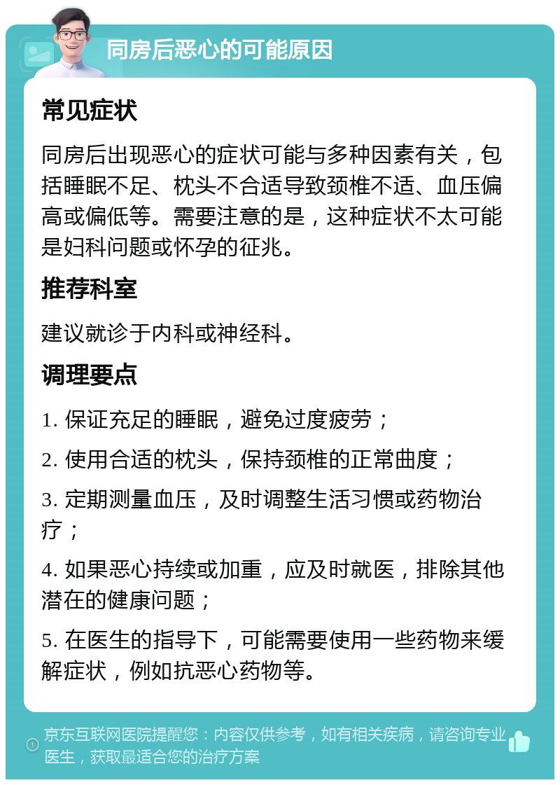 同房后恶心的可能原因 常见症状 同房后出现恶心的症状可能与多种因素有关，包括睡眠不足、枕头不合适导致颈椎不适、血压偏高或偏低等。需要注意的是，这种症状不太可能是妇科问题或怀孕的征兆。 推荐科室 建议就诊于内科或神经科。 调理要点 1. 保证充足的睡眠，避免过度疲劳； 2. 使用合适的枕头，保持颈椎的正常曲度； 3. 定期测量血压，及时调整生活习惯或药物治疗； 4. 如果恶心持续或加重，应及时就医，排除其他潜在的健康问题； 5. 在医生的指导下，可能需要使用一些药物来缓解症状，例如抗恶心药物等。