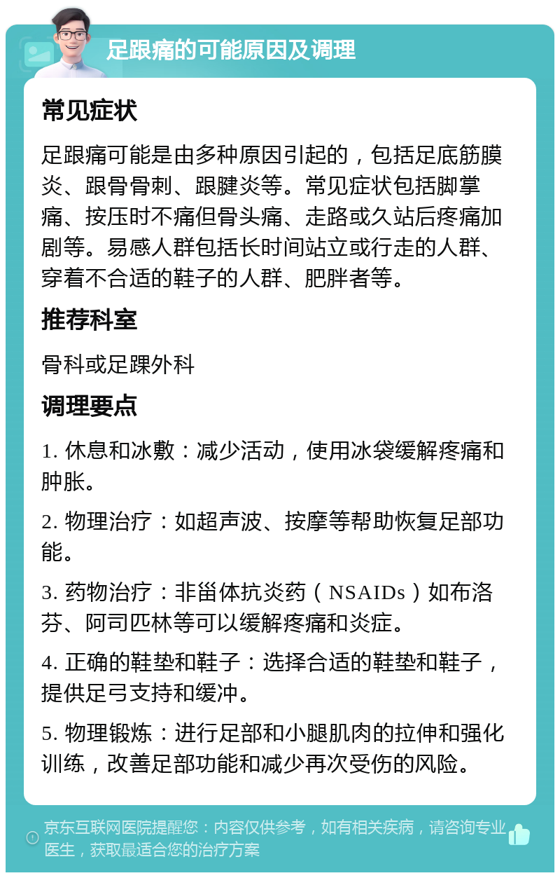 足跟痛的可能原因及调理 常见症状 足跟痛可能是由多种原因引起的，包括足底筋膜炎、跟骨骨刺、跟腱炎等。常见症状包括脚掌痛、按压时不痛但骨头痛、走路或久站后疼痛加剧等。易感人群包括长时间站立或行走的人群、穿着不合适的鞋子的人群、肥胖者等。 推荐科室 骨科或足踝外科 调理要点 1. 休息和冰敷：减少活动，使用冰袋缓解疼痛和肿胀。 2. 物理治疗：如超声波、按摩等帮助恢复足部功能。 3. 药物治疗：非甾体抗炎药（NSAIDs）如布洛芬、阿司匹林等可以缓解疼痛和炎症。 4. 正确的鞋垫和鞋子：选择合适的鞋垫和鞋子，提供足弓支持和缓冲。 5. 物理锻炼：进行足部和小腿肌肉的拉伸和强化训练，改善足部功能和减少再次受伤的风险。