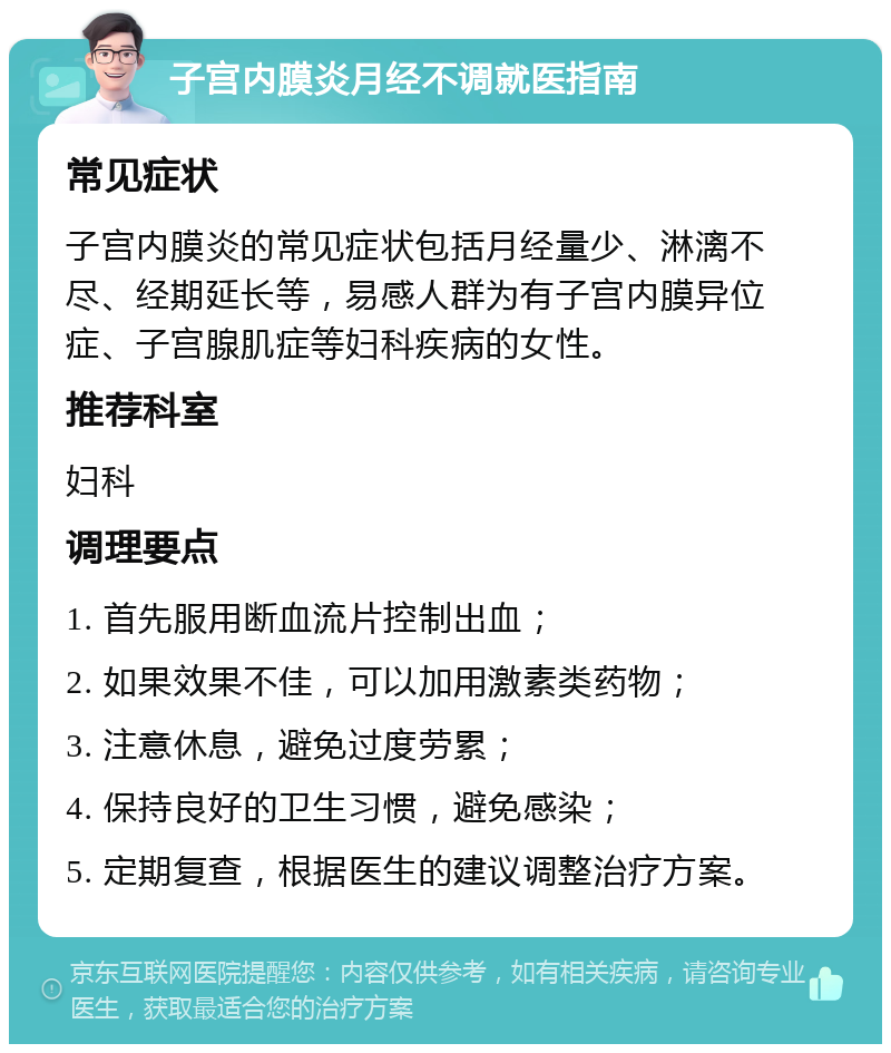 子宫内膜炎月经不调就医指南 常见症状 子宫内膜炎的常见症状包括月经量少、淋漓不尽、经期延长等，易感人群为有子宫内膜异位症、子宫腺肌症等妇科疾病的女性。 推荐科室 妇科 调理要点 1. 首先服用断血流片控制出血； 2. 如果效果不佳，可以加用激素类药物； 3. 注意休息，避免过度劳累； 4. 保持良好的卫生习惯，避免感染； 5. 定期复查，根据医生的建议调整治疗方案。