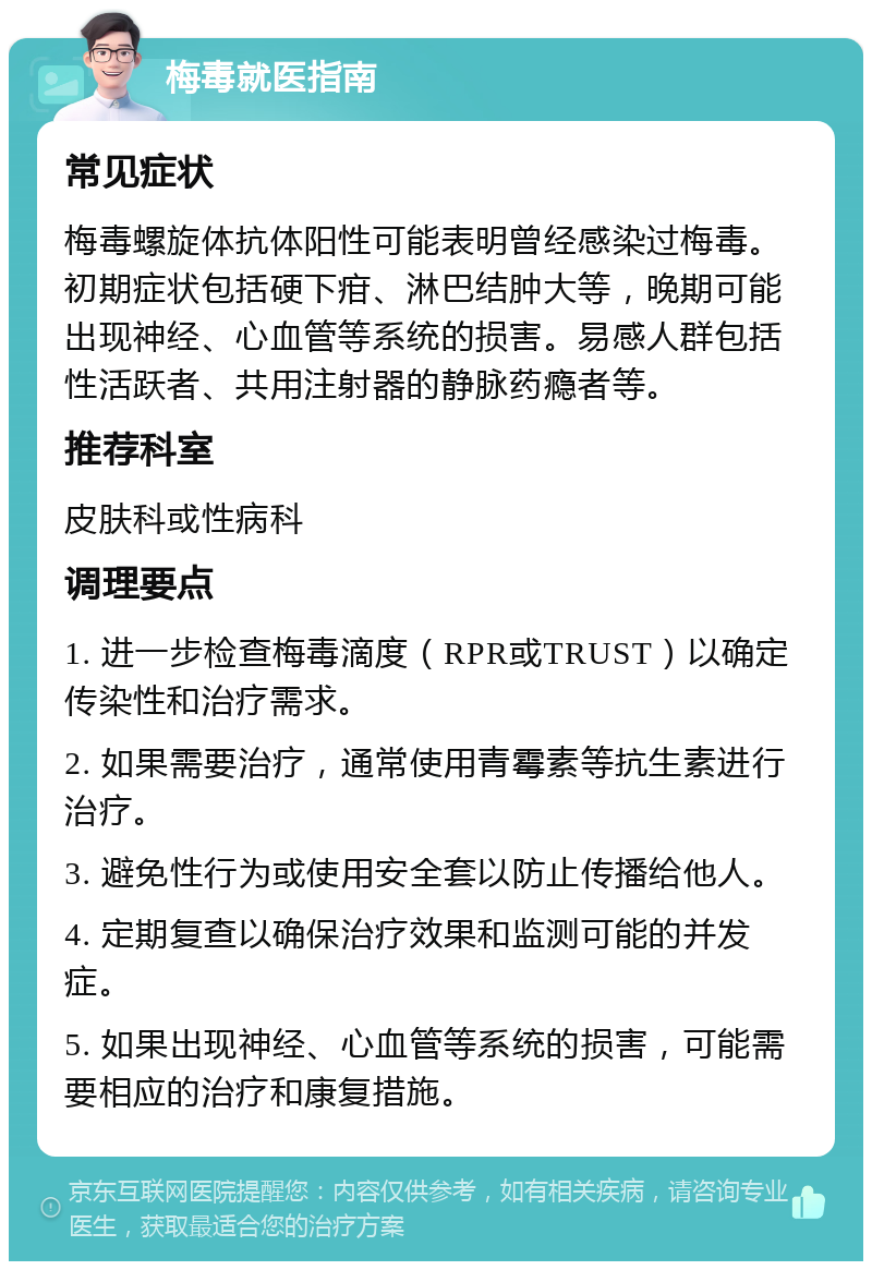 梅毒就医指南 常见症状 梅毒螺旋体抗体阳性可能表明曾经感染过梅毒。初期症状包括硬下疳、淋巴结肿大等，晚期可能出现神经、心血管等系统的损害。易感人群包括性活跃者、共用注射器的静脉药瘾者等。 推荐科室 皮肤科或性病科 调理要点 1. 进一步检查梅毒滴度（RPR或TRUST）以确定传染性和治疗需求。 2. 如果需要治疗，通常使用青霉素等抗生素进行治疗。 3. 避免性行为或使用安全套以防止传播给他人。 4. 定期复查以确保治疗效果和监测可能的并发症。 5. 如果出现神经、心血管等系统的损害，可能需要相应的治疗和康复措施。