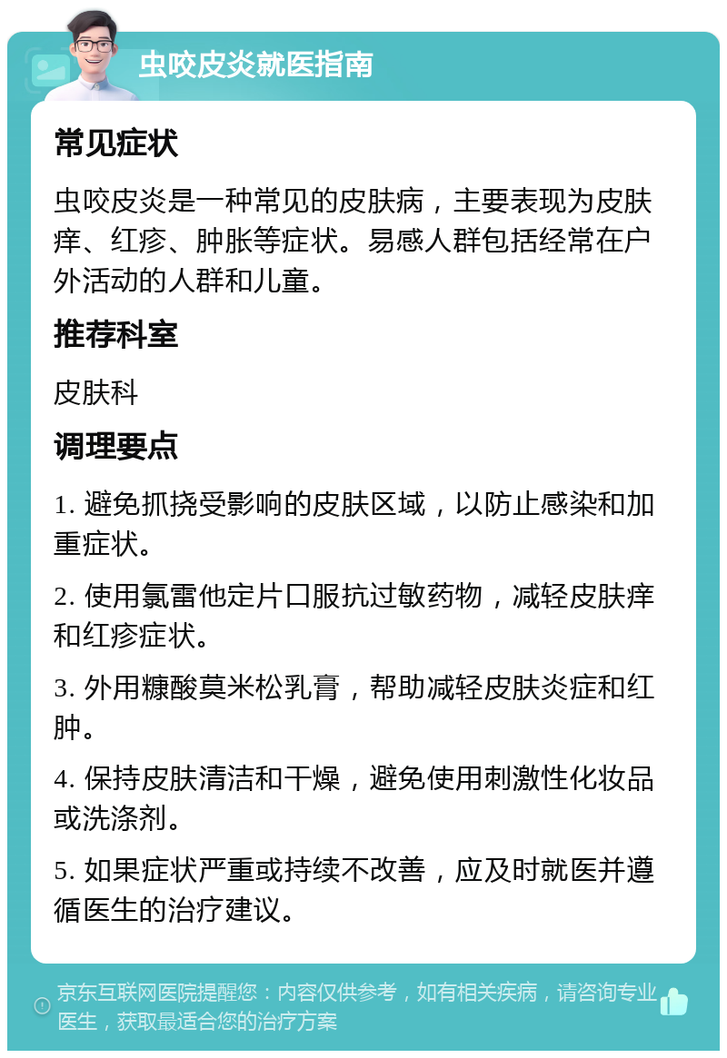 虫咬皮炎就医指南 常见症状 虫咬皮炎是一种常见的皮肤病，主要表现为皮肤痒、红疹、肿胀等症状。易感人群包括经常在户外活动的人群和儿童。 推荐科室 皮肤科 调理要点 1. 避免抓挠受影响的皮肤区域，以防止感染和加重症状。 2. 使用氯雷他定片口服抗过敏药物，减轻皮肤痒和红疹症状。 3. 外用糠酸莫米松乳膏，帮助减轻皮肤炎症和红肿。 4. 保持皮肤清洁和干燥，避免使用刺激性化妆品或洗涤剂。 5. 如果症状严重或持续不改善，应及时就医并遵循医生的治疗建议。