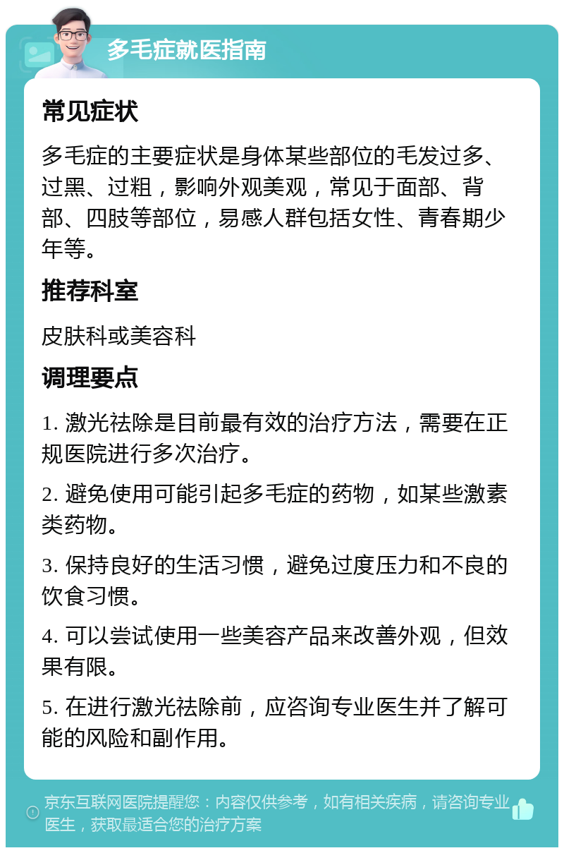 多毛症就医指南 常见症状 多毛症的主要症状是身体某些部位的毛发过多、过黑、过粗，影响外观美观，常见于面部、背部、四肢等部位，易感人群包括女性、青春期少年等。 推荐科室 皮肤科或美容科 调理要点 1. 激光祛除是目前最有效的治疗方法，需要在正规医院进行多次治疗。 2. 避免使用可能引起多毛症的药物，如某些激素类药物。 3. 保持良好的生活习惯，避免过度压力和不良的饮食习惯。 4. 可以尝试使用一些美容产品来改善外观，但效果有限。 5. 在进行激光祛除前，应咨询专业医生并了解可能的风险和副作用。