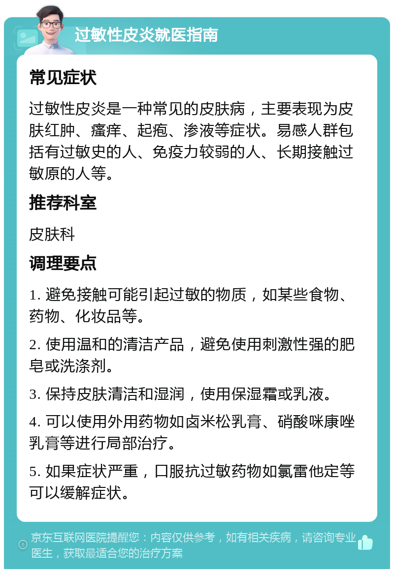 过敏性皮炎就医指南 常见症状 过敏性皮炎是一种常见的皮肤病，主要表现为皮肤红肿、瘙痒、起疱、渗液等症状。易感人群包括有过敏史的人、免疫力较弱的人、长期接触过敏原的人等。 推荐科室 皮肤科 调理要点 1. 避免接触可能引起过敏的物质，如某些食物、药物、化妆品等。 2. 使用温和的清洁产品，避免使用刺激性强的肥皂或洗涤剂。 3. 保持皮肤清洁和湿润，使用保湿霜或乳液。 4. 可以使用外用药物如卤米松乳膏、硝酸咪康唑乳膏等进行局部治疗。 5. 如果症状严重，口服抗过敏药物如氯雷他定等可以缓解症状。