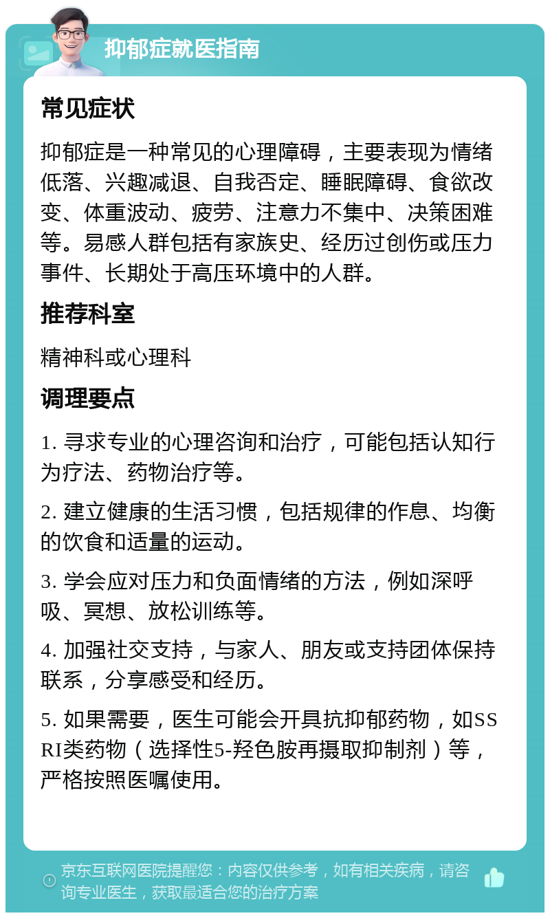 抑郁症就医指南 常见症状 抑郁症是一种常见的心理障碍，主要表现为情绪低落、兴趣减退、自我否定、睡眠障碍、食欲改变、体重波动、疲劳、注意力不集中、决策困难等。易感人群包括有家族史、经历过创伤或压力事件、长期处于高压环境中的人群。 推荐科室 精神科或心理科 调理要点 1. 寻求专业的心理咨询和治疗，可能包括认知行为疗法、药物治疗等。 2. 建立健康的生活习惯，包括规律的作息、均衡的饮食和适量的运动。 3. 学会应对压力和负面情绪的方法，例如深呼吸、冥想、放松训练等。 4. 加强社交支持，与家人、朋友或支持团体保持联系，分享感受和经历。 5. 如果需要，医生可能会开具抗抑郁药物，如SSRI类药物（选择性5-羟色胺再摄取抑制剂）等，严格按照医嘱使用。