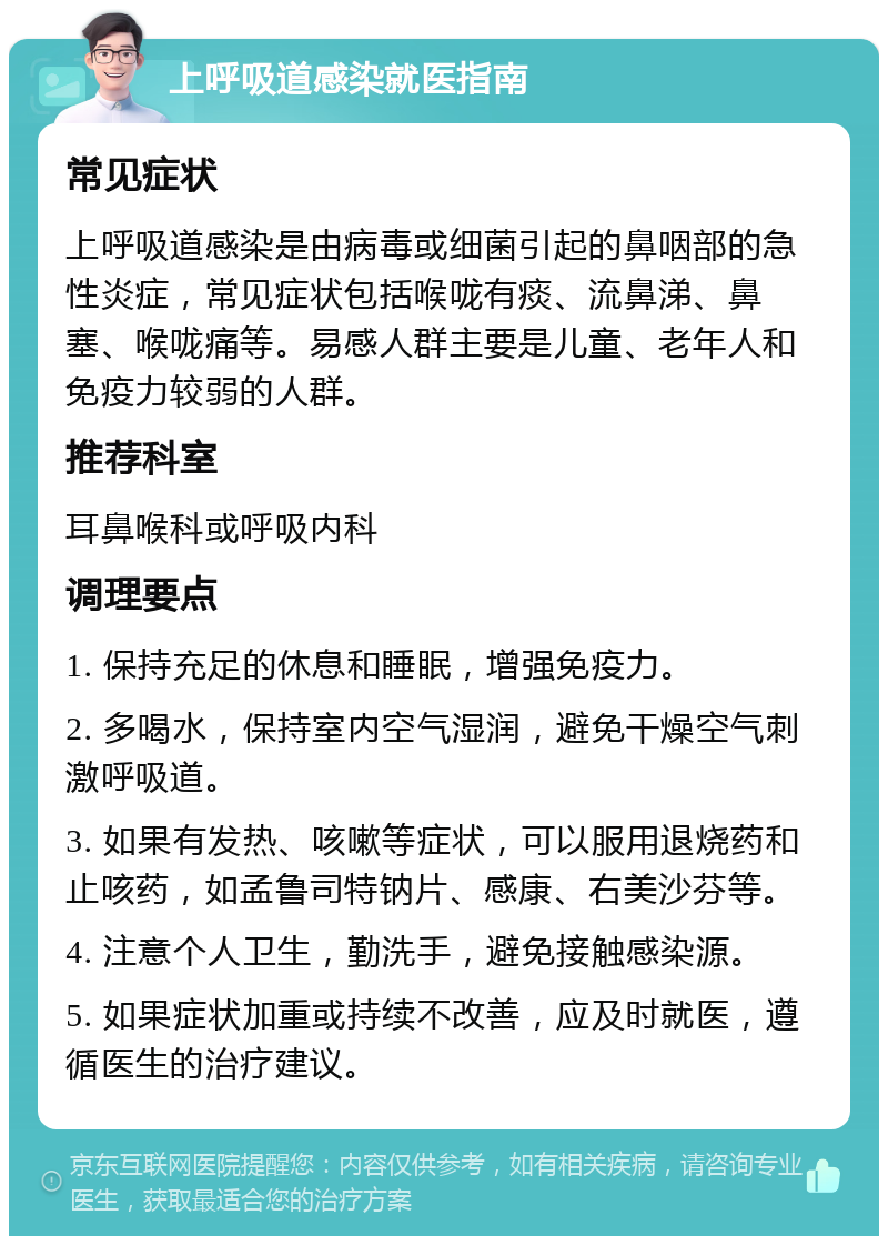 上呼吸道感染就医指南 常见症状 上呼吸道感染是由病毒或细菌引起的鼻咽部的急性炎症，常见症状包括喉咙有痰、流鼻涕、鼻塞、喉咙痛等。易感人群主要是儿童、老年人和免疫力较弱的人群。 推荐科室 耳鼻喉科或呼吸内科 调理要点 1. 保持充足的休息和睡眠，增强免疫力。 2. 多喝水，保持室内空气湿润，避免干燥空气刺激呼吸道。 3. 如果有发热、咳嗽等症状，可以服用退烧药和止咳药，如孟鲁司特钠片、感康、右美沙芬等。 4. 注意个人卫生，勤洗手，避免接触感染源。 5. 如果症状加重或持续不改善，应及时就医，遵循医生的治疗建议。