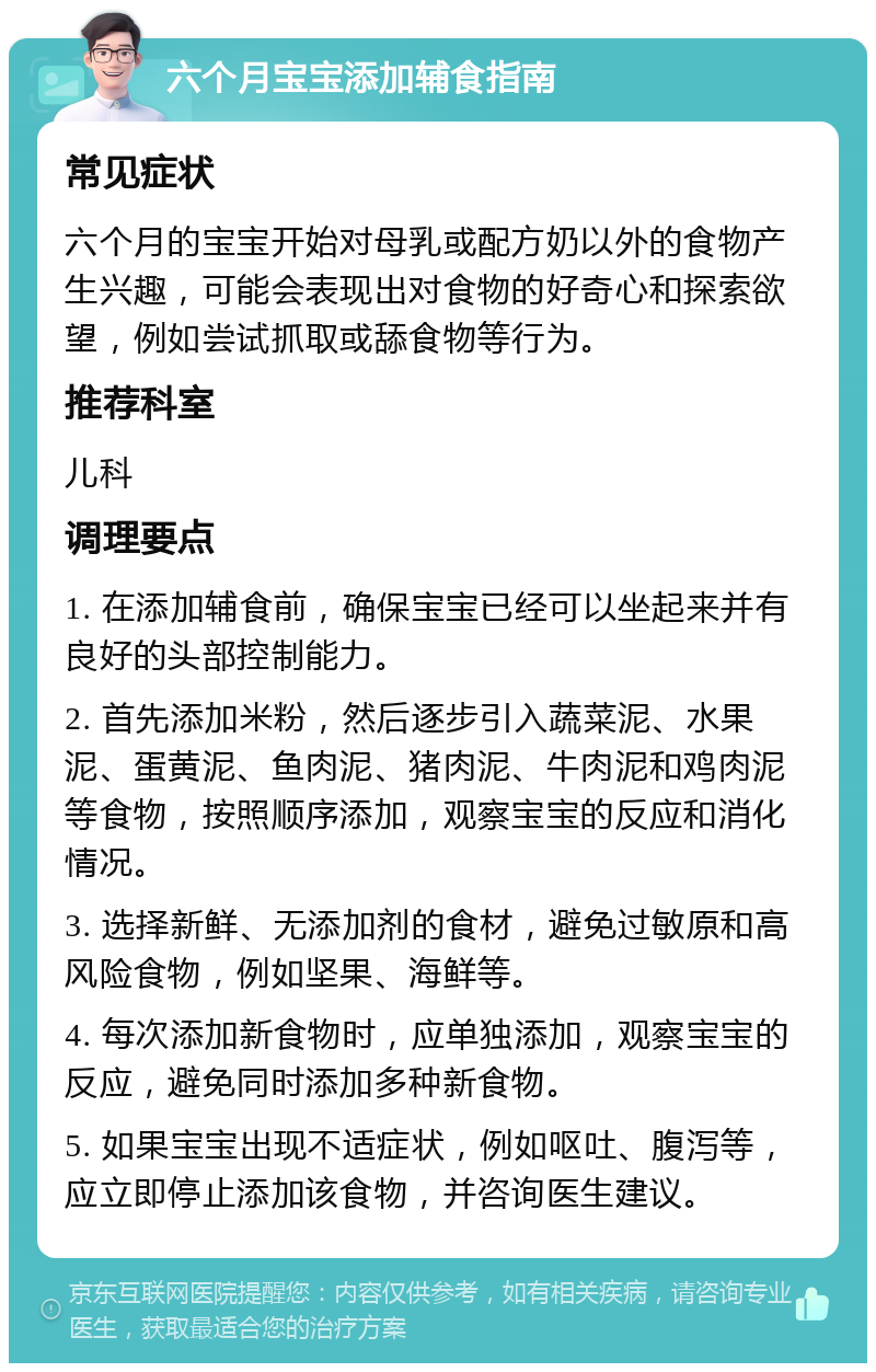 六个月宝宝添加辅食指南 常见症状 六个月的宝宝开始对母乳或配方奶以外的食物产生兴趣，可能会表现出对食物的好奇心和探索欲望，例如尝试抓取或舔食物等行为。 推荐科室 儿科 调理要点 1. 在添加辅食前，确保宝宝已经可以坐起来并有良好的头部控制能力。 2. 首先添加米粉，然后逐步引入蔬菜泥、水果泥、蛋黄泥、鱼肉泥、猪肉泥、牛肉泥和鸡肉泥等食物，按照顺序添加，观察宝宝的反应和消化情况。 3. 选择新鲜、无添加剂的食材，避免过敏原和高风险食物，例如坚果、海鲜等。 4. 每次添加新食物时，应单独添加，观察宝宝的反应，避免同时添加多种新食物。 5. 如果宝宝出现不适症状，例如呕吐、腹泻等，应立即停止添加该食物，并咨询医生建议。