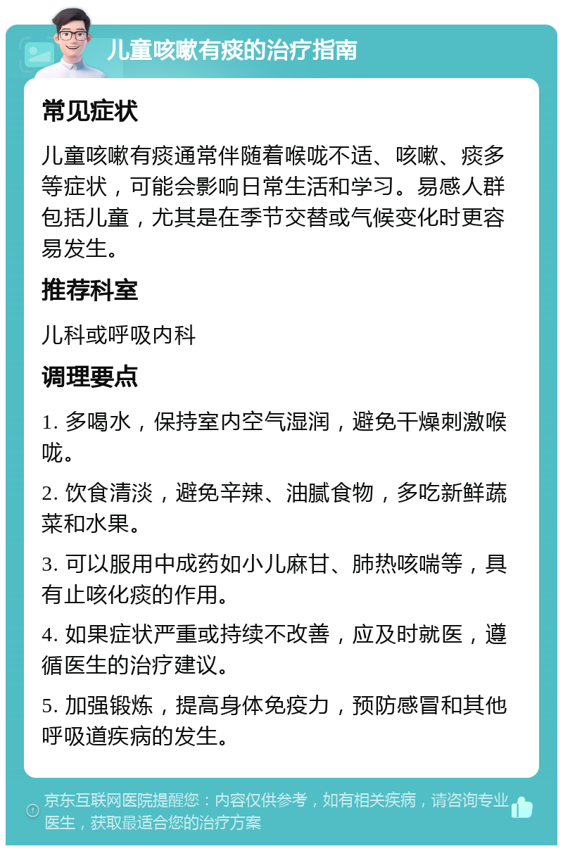 儿童咳嗽有痰的治疗指南 常见症状 儿童咳嗽有痰通常伴随着喉咙不适、咳嗽、痰多等症状，可能会影响日常生活和学习。易感人群包括儿童，尤其是在季节交替或气候变化时更容易发生。 推荐科室 儿科或呼吸内科 调理要点 1. 多喝水，保持室内空气湿润，避免干燥刺激喉咙。 2. 饮食清淡，避免辛辣、油腻食物，多吃新鲜蔬菜和水果。 3. 可以服用中成药如小儿麻甘、肺热咳喘等，具有止咳化痰的作用。 4. 如果症状严重或持续不改善，应及时就医，遵循医生的治疗建议。 5. 加强锻炼，提高身体免疫力，预防感冒和其他呼吸道疾病的发生。