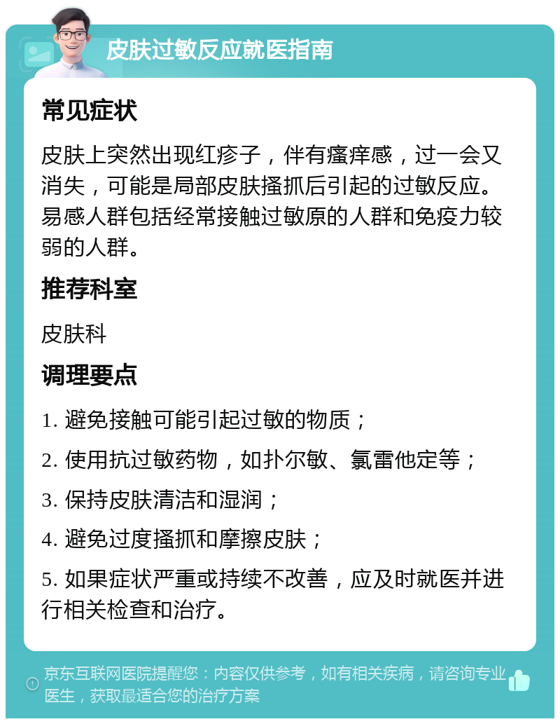 皮肤过敏反应就医指南 常见症状 皮肤上突然出现红疹子，伴有瘙痒感，过一会又消失，可能是局部皮肤搔抓后引起的过敏反应。易感人群包括经常接触过敏原的人群和免疫力较弱的人群。 推荐科室 皮肤科 调理要点 1. 避免接触可能引起过敏的物质； 2. 使用抗过敏药物，如扑尔敏、氯雷他定等； 3. 保持皮肤清洁和湿润； 4. 避免过度搔抓和摩擦皮肤； 5. 如果症状严重或持续不改善，应及时就医并进行相关检查和治疗。