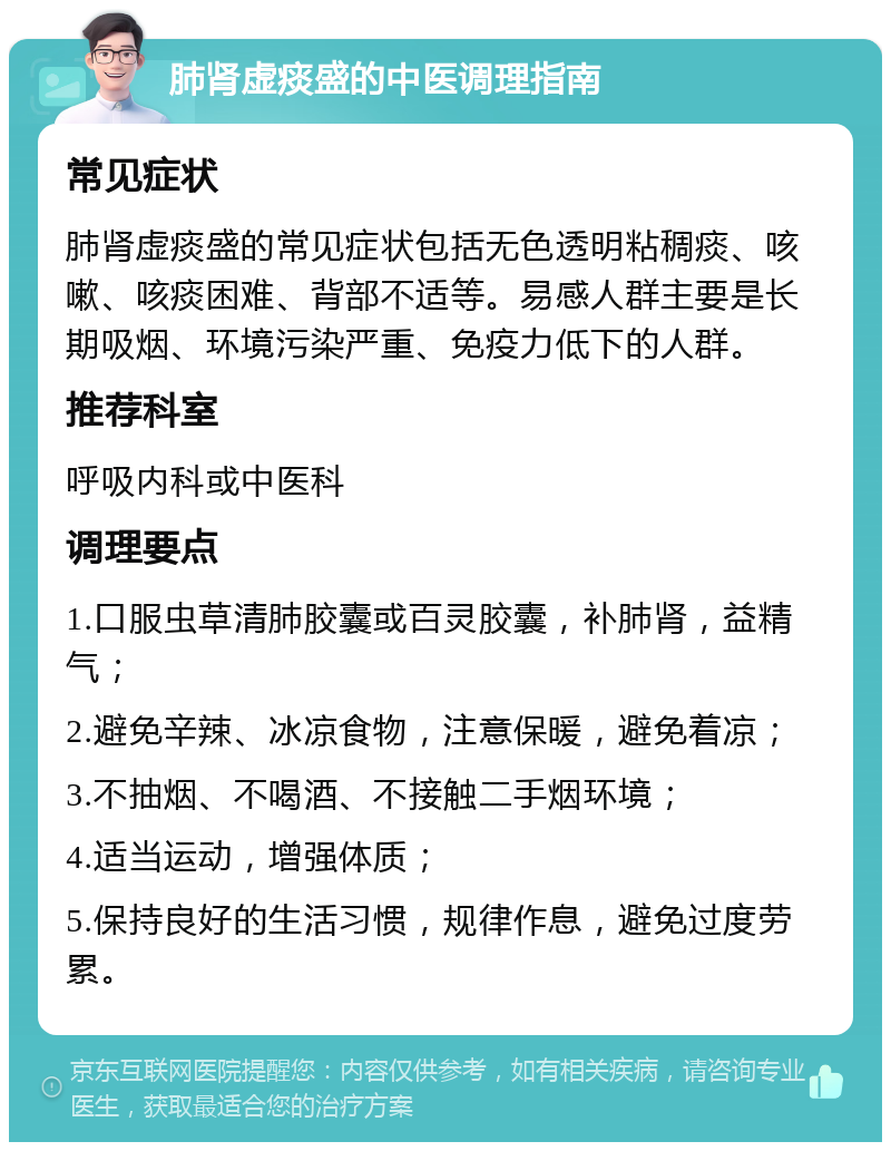 肺肾虚痰盛的中医调理指南 常见症状 肺肾虚痰盛的常见症状包括无色透明粘稠痰、咳嗽、咳痰困难、背部不适等。易感人群主要是长期吸烟、环境污染严重、免疫力低下的人群。 推荐科室 呼吸内科或中医科 调理要点 1.口服虫草清肺胶囊或百灵胶囊，补肺肾，益精气； 2.避免辛辣、冰凉食物，注意保暖，避免着凉； 3.不抽烟、不喝酒、不接触二手烟环境； 4.适当运动，增强体质； 5.保持良好的生活习惯，规律作息，避免过度劳累。