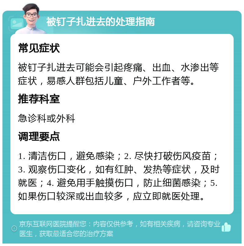 被钉子扎进去的处理指南 常见症状 被钉子扎进去可能会引起疼痛、出血、水渗出等症状，易感人群包括儿童、户外工作者等。 推荐科室 急诊科或外科 调理要点 1. 清洁伤口，避免感染；2. 尽快打破伤风疫苗；3. 观察伤口变化，如有红肿、发热等症状，及时就医；4. 避免用手触摸伤口，防止细菌感染；5. 如果伤口较深或出血较多，应立即就医处理。