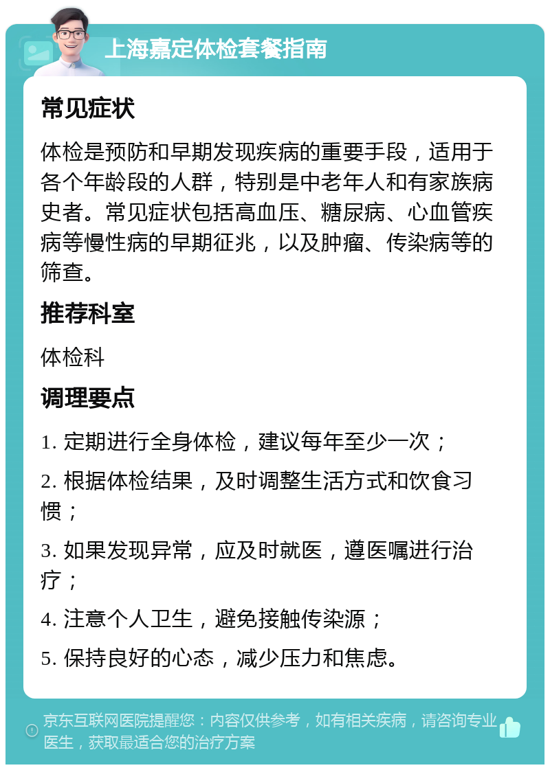 上海嘉定体检套餐指南 常见症状 体检是预防和早期发现疾病的重要手段，适用于各个年龄段的人群，特别是中老年人和有家族病史者。常见症状包括高血压、糖尿病、心血管疾病等慢性病的早期征兆，以及肿瘤、传染病等的筛查。 推荐科室 体检科 调理要点 1. 定期进行全身体检，建议每年至少一次； 2. 根据体检结果，及时调整生活方式和饮食习惯； 3. 如果发现异常，应及时就医，遵医嘱进行治疗； 4. 注意个人卫生，避免接触传染源； 5. 保持良好的心态，减少压力和焦虑。