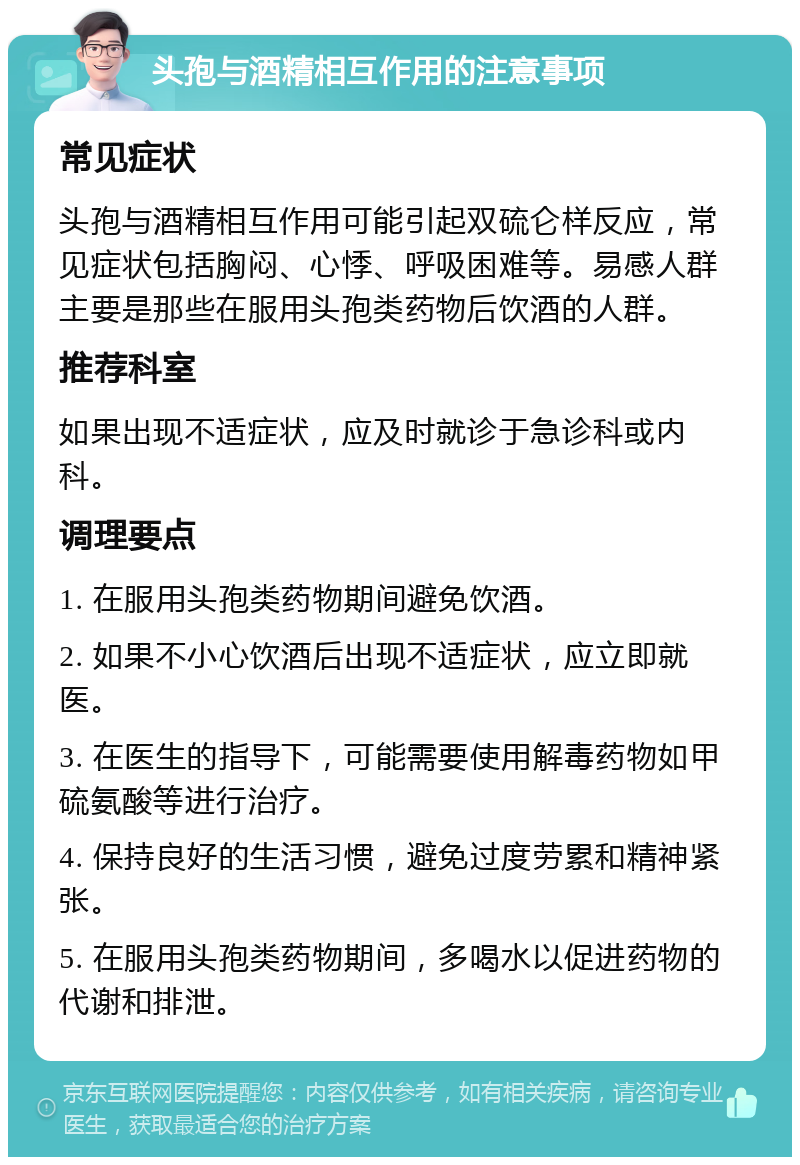 头孢与酒精相互作用的注意事项 常见症状 头孢与酒精相互作用可能引起双硫仑样反应，常见症状包括胸闷、心悸、呼吸困难等。易感人群主要是那些在服用头孢类药物后饮酒的人群。 推荐科室 如果出现不适症状，应及时就诊于急诊科或内科。 调理要点 1. 在服用头孢类药物期间避免饮酒。 2. 如果不小心饮酒后出现不适症状，应立即就医。 3. 在医生的指导下，可能需要使用解毒药物如甲硫氨酸等进行治疗。 4. 保持良好的生活习惯，避免过度劳累和精神紧张。 5. 在服用头孢类药物期间，多喝水以促进药物的代谢和排泄。