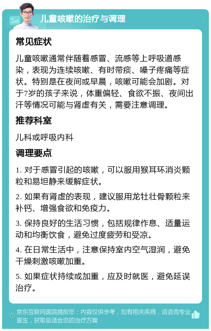 儿童咳嗽的治疗与调理 常见症状 儿童咳嗽通常伴随着感冒、流感等上呼吸道感染，表现为连续咳嗽、有时带痰、嗓子疼痛等症状。特别是在夜间或早晨，咳嗽可能会加剧。对于7岁的孩子来说，体重偏轻、食欲不振、夜间出汗等情况可能与肾虚有关，需要注意调理。 推荐科室 儿科或呼吸内科 调理要点 1. 对于感冒引起的咳嗽，可以服用猴耳环消炎颗粒和易坦静来缓解症状。 2. 如果有肾虚的表现，建议服用龙牡壮骨颗粒来补钙、增强食欲和免疫力。 3. 保持良好的生活习惯，包括规律作息、适量运动和均衡饮食，避免过度疲劳和受凉。 4. 在日常生活中，注意保持室内空气湿润，避免干燥刺激咳嗽加重。 5. 如果症状持续或加重，应及时就医，避免延误治疗。