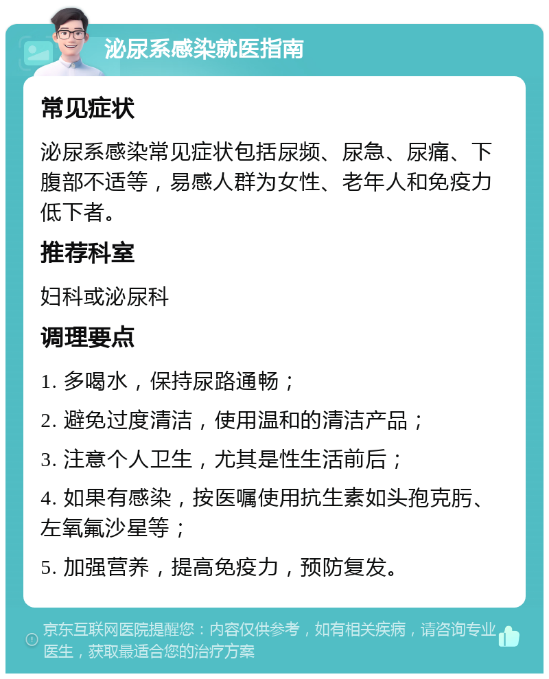 泌尿系感染就医指南 常见症状 泌尿系感染常见症状包括尿频、尿急、尿痛、下腹部不适等，易感人群为女性、老年人和免疫力低下者。 推荐科室 妇科或泌尿科 调理要点 1. 多喝水，保持尿路通畅； 2. 避免过度清洁，使用温和的清洁产品； 3. 注意个人卫生，尤其是性生活前后； 4. 如果有感染，按医嘱使用抗生素如头孢克肟、左氧氟沙星等； 5. 加强营养，提高免疫力，预防复发。