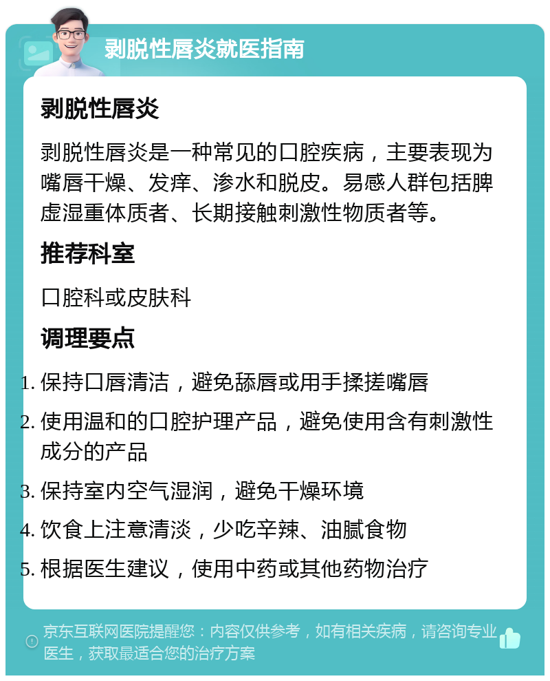 剥脱性唇炎就医指南 剥脱性唇炎 剥脱性唇炎是一种常见的口腔疾病，主要表现为嘴唇干燥、发痒、渗水和脱皮。易感人群包括脾虚湿重体质者、长期接触刺激性物质者等。 推荐科室 口腔科或皮肤科 调理要点 保持口唇清洁，避免舔唇或用手揉搓嘴唇 使用温和的口腔护理产品，避免使用含有刺激性成分的产品 保持室内空气湿润，避免干燥环境 饮食上注意清淡，少吃辛辣、油腻食物 根据医生建议，使用中药或其他药物治疗