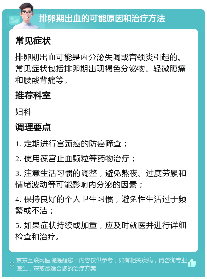 排卵期出血的可能原因和治疗方法 常见症状 排卵期出血可能是内分泌失调或宫颈炎引起的。常见症状包括排卵期出现褐色分泌物、轻微腹痛和腰酸背痛等。 推荐科室 妇科 调理要点 1. 定期进行宫颈癌的防癌筛查； 2. 使用葆宫止血颗粒等药物治疗； 3. 注意生活习惯的调整，避免熬夜、过度劳累和情绪波动等可能影响内分泌的因素； 4. 保持良好的个人卫生习惯，避免性生活过于频繁或不洁； 5. 如果症状持续或加重，应及时就医并进行详细检查和治疗。