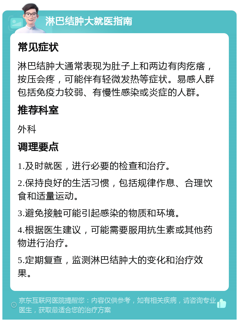 淋巴结肿大就医指南 常见症状 淋巴结肿大通常表现为肚子上和两边有肉疙瘩，按压会疼，可能伴有轻微发热等症状。易感人群包括免疫力较弱、有慢性感染或炎症的人群。 推荐科室 外科 调理要点 1.及时就医，进行必要的检查和治疗。 2.保持良好的生活习惯，包括规律作息、合理饮食和适量运动。 3.避免接触可能引起感染的物质和环境。 4.根据医生建议，可能需要服用抗生素或其他药物进行治疗。 5.定期复查，监测淋巴结肿大的变化和治疗效果。