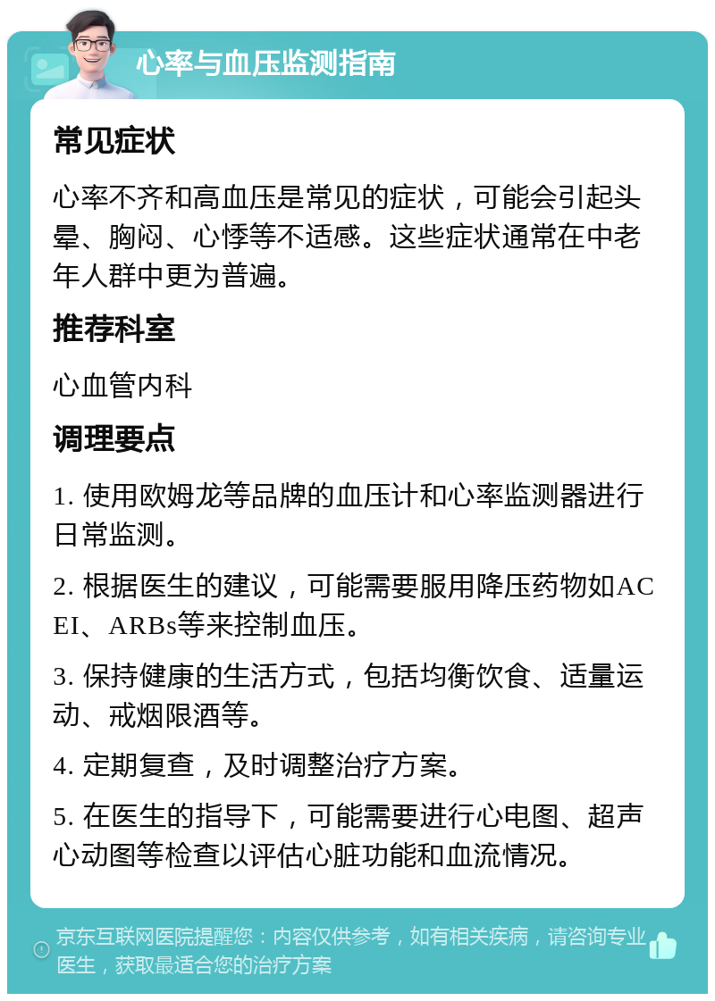 心率与血压监测指南 常见症状 心率不齐和高血压是常见的症状，可能会引起头晕、胸闷、心悸等不适感。这些症状通常在中老年人群中更为普遍。 推荐科室 心血管内科 调理要点 1. 使用欧姆龙等品牌的血压计和心率监测器进行日常监测。 2. 根据医生的建议，可能需要服用降压药物如ACEI、ARBs等来控制血压。 3. 保持健康的生活方式，包括均衡饮食、适量运动、戒烟限酒等。 4. 定期复查，及时调整治疗方案。 5. 在医生的指导下，可能需要进行心电图、超声心动图等检查以评估心脏功能和血流情况。