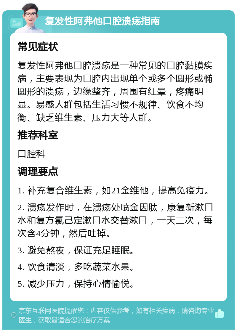 复发性阿弗他口腔溃疡指南 常见症状 复发性阿弗他口腔溃疡是一种常见的口腔黏膜疾病，主要表现为口腔内出现单个或多个圆形或椭圆形的溃疡，边缘整齐，周围有红晕，疼痛明显。易感人群包括生活习惯不规律、饮食不均衡、缺乏维生素、压力大等人群。 推荐科室 口腔科 调理要点 1. 补充复合维生素，如21金维他，提高免疫力。 2. 溃疡发作时，在溃疡处喷金因肽，康复新漱口水和复方氯己定漱口水交替漱口，一天三次，每次含4分钟，然后吐掉。 3. 避免熬夜，保证充足睡眠。 4. 饮食清淡，多吃蔬菜水果。 5. 减少压力，保持心情愉悦。