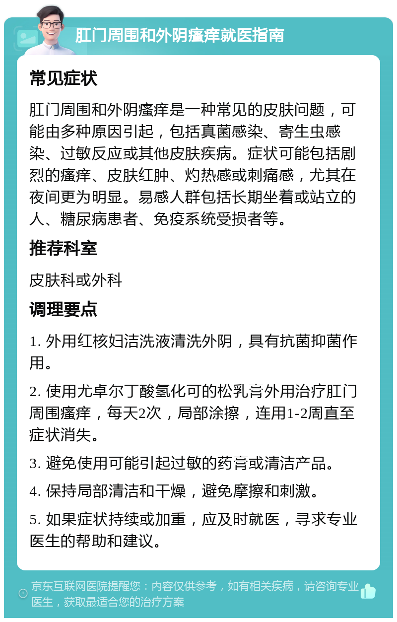 肛门周围和外阴瘙痒就医指南 常见症状 肛门周围和外阴瘙痒是一种常见的皮肤问题，可能由多种原因引起，包括真菌感染、寄生虫感染、过敏反应或其他皮肤疾病。症状可能包括剧烈的瘙痒、皮肤红肿、灼热感或刺痛感，尤其在夜间更为明显。易感人群包括长期坐着或站立的人、糖尿病患者、免疫系统受损者等。 推荐科室 皮肤科或外科 调理要点 1. 外用红核妇洁洗液清洗外阴，具有抗菌抑菌作用。 2. 使用尤卓尔丁酸氢化可的松乳膏外用治疗肛门周围瘙痒，每天2次，局部涂擦，连用1-2周直至症状消失。 3. 避免使用可能引起过敏的药膏或清洁产品。 4. 保持局部清洁和干燥，避免摩擦和刺激。 5. 如果症状持续或加重，应及时就医，寻求专业医生的帮助和建议。