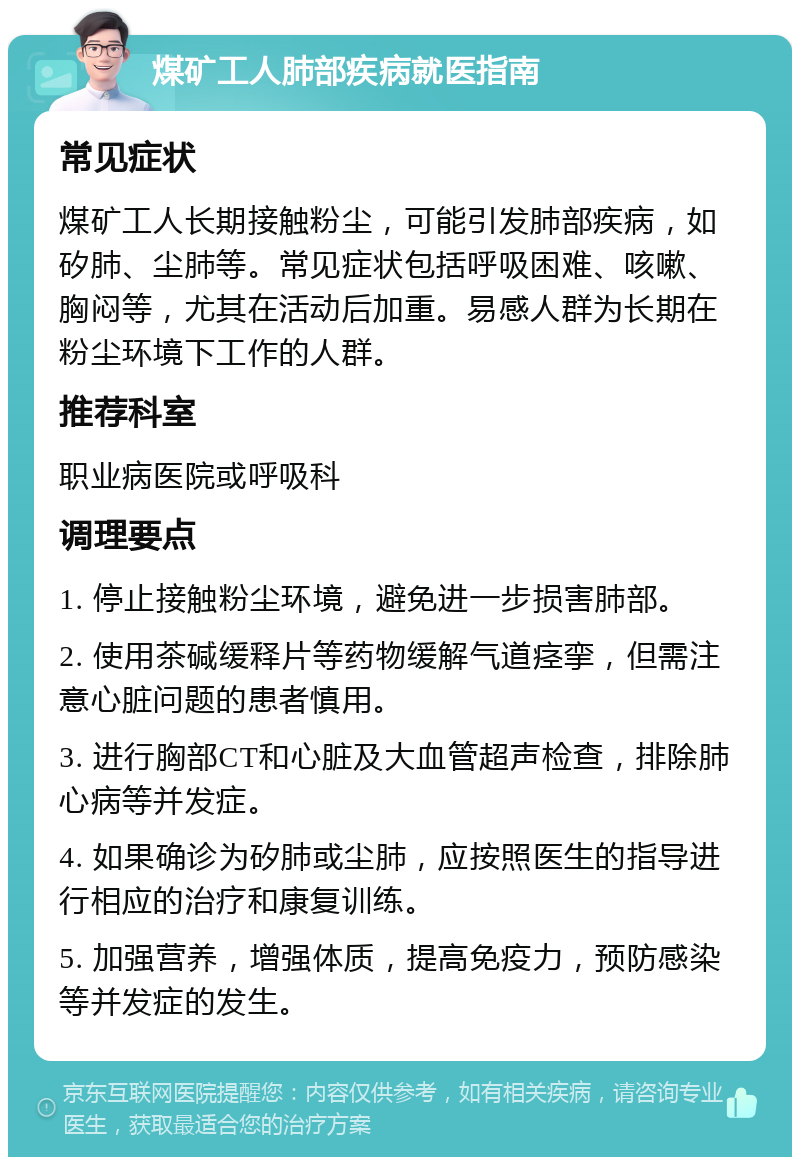 煤矿工人肺部疾病就医指南 常见症状 煤矿工人长期接触粉尘，可能引发肺部疾病，如矽肺、尘肺等。常见症状包括呼吸困难、咳嗽、胸闷等，尤其在活动后加重。易感人群为长期在粉尘环境下工作的人群。 推荐科室 职业病医院或呼吸科 调理要点 1. 停止接触粉尘环境，避免进一步损害肺部。 2. 使用茶碱缓释片等药物缓解气道痉挛，但需注意心脏问题的患者慎用。 3. 进行胸部CT和心脏及大血管超声检查，排除肺心病等并发症。 4. 如果确诊为矽肺或尘肺，应按照医生的指导进行相应的治疗和康复训练。 5. 加强营养，增强体质，提高免疫力，预防感染等并发症的发生。