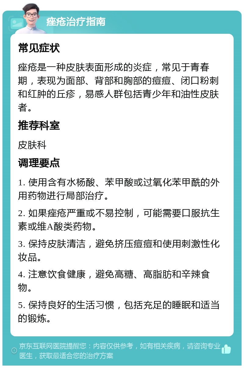 痤疮治疗指南 常见症状 痤疮是一种皮肤表面形成的炎症，常见于青春期，表现为面部、背部和胸部的痘痘、闭口粉刺和红肿的丘疹，易感人群包括青少年和油性皮肤者。 推荐科室 皮肤科 调理要点 1. 使用含有水杨酸、苯甲酸或过氧化苯甲酰的外用药物进行局部治疗。 2. 如果痤疮严重或不易控制，可能需要口服抗生素或维A酸类药物。 3. 保持皮肤清洁，避免挤压痘痘和使用刺激性化妆品。 4. 注意饮食健康，避免高糖、高脂肪和辛辣食物。 5. 保持良好的生活习惯，包括充足的睡眠和适当的锻炼。