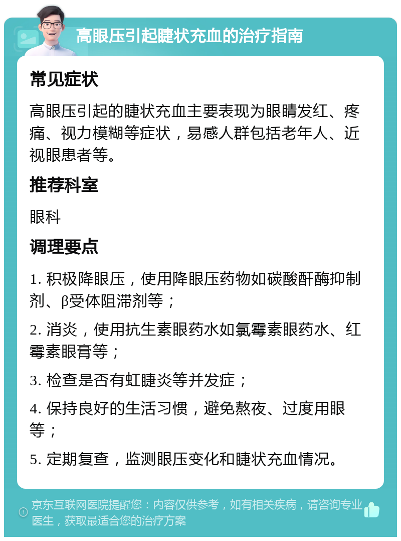 高眼压引起睫状充血的治疗指南 常见症状 高眼压引起的睫状充血主要表现为眼睛发红、疼痛、视力模糊等症状，易感人群包括老年人、近视眼患者等。 推荐科室 眼科 调理要点 1. 积极降眼压，使用降眼压药物如碳酸酐酶抑制剂、β受体阻滞剂等； 2. 消炎，使用抗生素眼药水如氯霉素眼药水、红霉素眼膏等； 3. 检查是否有虹睫炎等并发症； 4. 保持良好的生活习惯，避免熬夜、过度用眼等； 5. 定期复查，监测眼压变化和睫状充血情况。