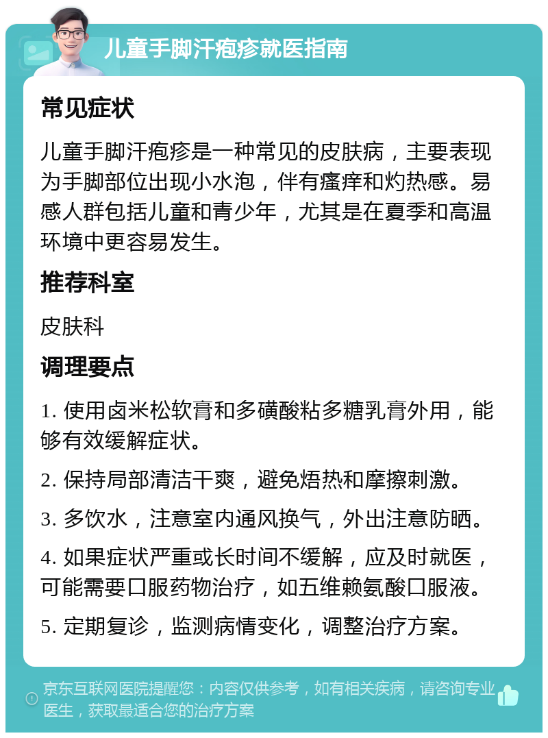 儿童手脚汗疱疹就医指南 常见症状 儿童手脚汗疱疹是一种常见的皮肤病，主要表现为手脚部位出现小水泡，伴有瘙痒和灼热感。易感人群包括儿童和青少年，尤其是在夏季和高温环境中更容易发生。 推荐科室 皮肤科 调理要点 1. 使用卤米松软膏和多磺酸粘多糖乳膏外用，能够有效缓解症状。 2. 保持局部清洁干爽，避免焐热和摩擦刺激。 3. 多饮水，注意室内通风换气，外出注意防晒。 4. 如果症状严重或长时间不缓解，应及时就医，可能需要口服药物治疗，如五维赖氨酸口服液。 5. 定期复诊，监测病情变化，调整治疗方案。