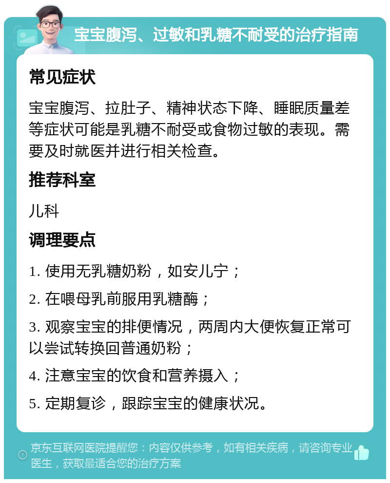 宝宝腹泻、过敏和乳糖不耐受的治疗指南 常见症状 宝宝腹泻、拉肚子、精神状态下降、睡眠质量差等症状可能是乳糖不耐受或食物过敏的表现。需要及时就医并进行相关检查。 推荐科室 儿科 调理要点 1. 使用无乳糖奶粉，如安儿宁； 2. 在喂母乳前服用乳糖酶； 3. 观察宝宝的排便情况，两周内大便恢复正常可以尝试转换回普通奶粉； 4. 注意宝宝的饮食和营养摄入； 5. 定期复诊，跟踪宝宝的健康状况。