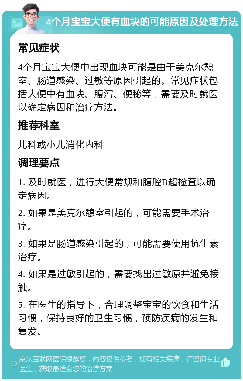 4个月宝宝大便有血块的可能原因及处理方法 常见症状 4个月宝宝大便中出现血块可能是由于美克尔憩室、肠道感染、过敏等原因引起的。常见症状包括大便中有血块、腹泻、便秘等，需要及时就医以确定病因和治疗方法。 推荐科室 儿科或小儿消化内科 调理要点 1. 及时就医，进行大便常规和腹腔B超检查以确定病因。 2. 如果是美克尔憩室引起的，可能需要手术治疗。 3. 如果是肠道感染引起的，可能需要使用抗生素治疗。 4. 如果是过敏引起的，需要找出过敏原并避免接触。 5. 在医生的指导下，合理调整宝宝的饮食和生活习惯，保持良好的卫生习惯，预防疾病的发生和复发。