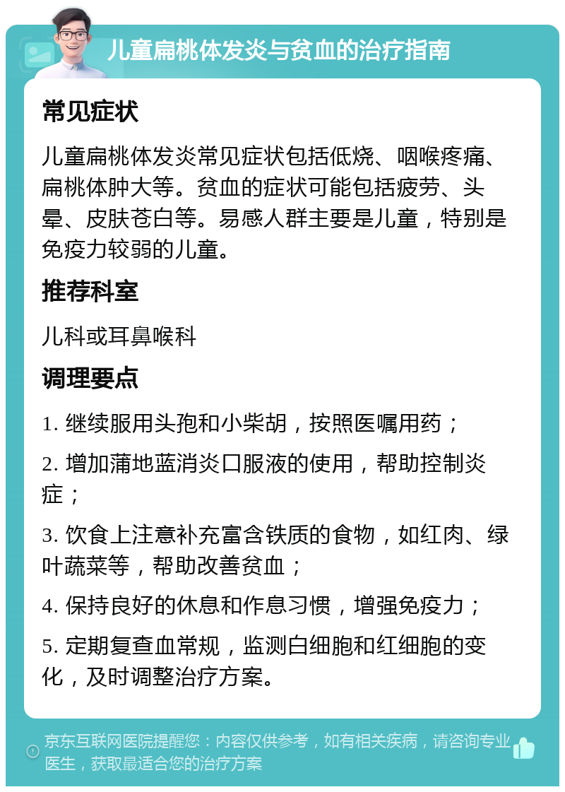 儿童扁桃体发炎与贫血的治疗指南 常见症状 儿童扁桃体发炎常见症状包括低烧、咽喉疼痛、扁桃体肿大等。贫血的症状可能包括疲劳、头晕、皮肤苍白等。易感人群主要是儿童，特别是免疫力较弱的儿童。 推荐科室 儿科或耳鼻喉科 调理要点 1. 继续服用头孢和小柴胡，按照医嘱用药； 2. 增加蒲地蓝消炎口服液的使用，帮助控制炎症； 3. 饮食上注意补充富含铁质的食物，如红肉、绿叶蔬菜等，帮助改善贫血； 4. 保持良好的休息和作息习惯，增强免疫力； 5. 定期复查血常规，监测白细胞和红细胞的变化，及时调整治疗方案。