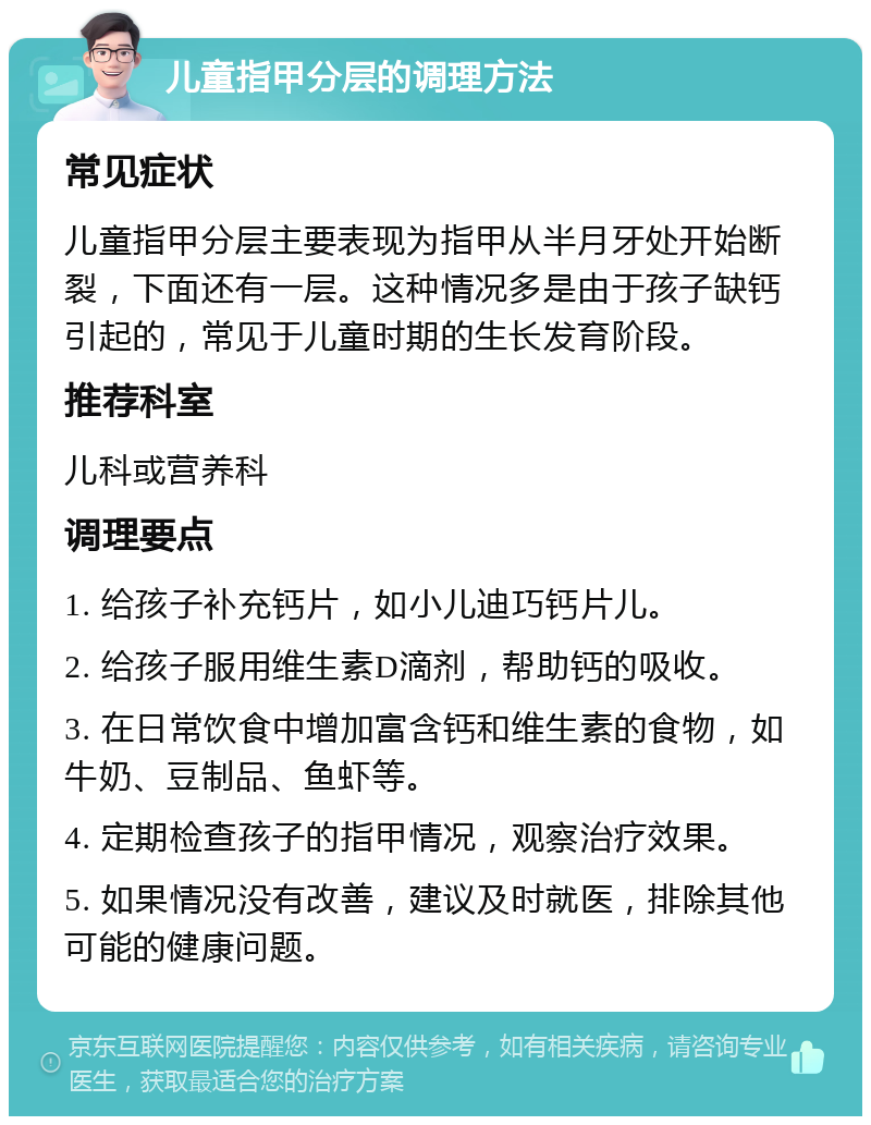 儿童指甲分层的调理方法 常见症状 儿童指甲分层主要表现为指甲从半月牙处开始断裂，下面还有一层。这种情况多是由于孩子缺钙引起的，常见于儿童时期的生长发育阶段。 推荐科室 儿科或营养科 调理要点 1. 给孩子补充钙片，如小儿迪巧钙片儿。 2. 给孩子服用维生素D滴剂，帮助钙的吸收。 3. 在日常饮食中增加富含钙和维生素的食物，如牛奶、豆制品、鱼虾等。 4. 定期检查孩子的指甲情况，观察治疗效果。 5. 如果情况没有改善，建议及时就医，排除其他可能的健康问题。