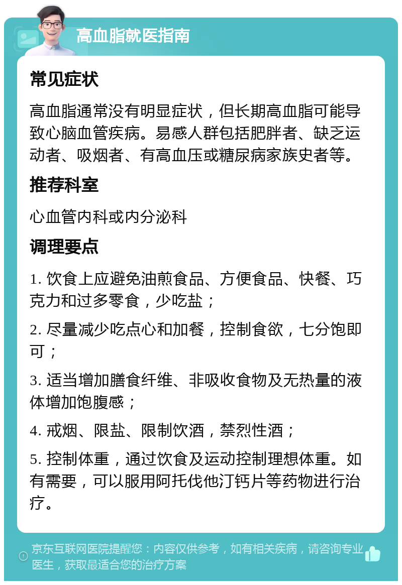 高血脂就医指南 常见症状 高血脂通常没有明显症状，但长期高血脂可能导致心脑血管疾病。易感人群包括肥胖者、缺乏运动者、吸烟者、有高血压或糖尿病家族史者等。 推荐科室 心血管内科或内分泌科 调理要点 1. 饮食上应避免油煎食品、方便食品、快餐、巧克力和过多零食，少吃盐； 2. 尽量减少吃点心和加餐，控制食欲，七分饱即可； 3. 适当增加膳食纤维、非吸收食物及无热量的液体增加饱腹感； 4. 戒烟、限盐、限制饮酒，禁烈性酒； 5. 控制体重，通过饮食及运动控制理想体重。如有需要，可以服用阿托伐他汀钙片等药物进行治疗。