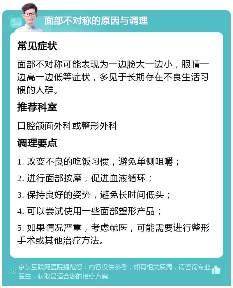 面部不对称的原因与调理 常见症状 面部不对称可能表现为一边脸大一边小，眼睛一边高一边低等症状，多见于长期存在不良生活习惯的人群。 推荐科室 口腔颌面外科或整形外科 调理要点 1. 改变不良的吃饭习惯，避免单侧咀嚼； 2. 进行面部按摩，促进血液循环； 3. 保持良好的姿势，避免长时间低头； 4. 可以尝试使用一些面部塑形产品； 5. 如果情况严重，考虑就医，可能需要进行整形手术或其他治疗方法。