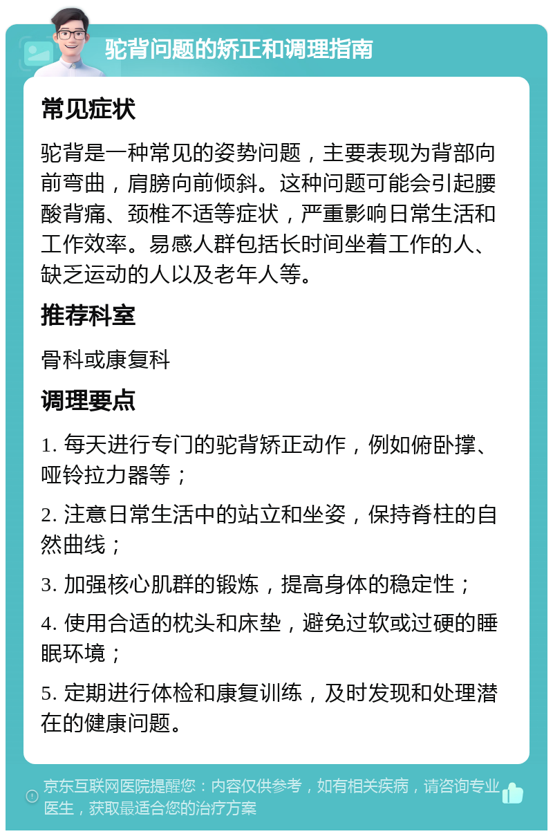 驼背问题的矫正和调理指南 常见症状 驼背是一种常见的姿势问题，主要表现为背部向前弯曲，肩膀向前倾斜。这种问题可能会引起腰酸背痛、颈椎不适等症状，严重影响日常生活和工作效率。易感人群包括长时间坐着工作的人、缺乏运动的人以及老年人等。 推荐科室 骨科或康复科 调理要点 1. 每天进行专门的驼背矫正动作，例如俯卧撑、哑铃拉力器等； 2. 注意日常生活中的站立和坐姿，保持脊柱的自然曲线； 3. 加强核心肌群的锻炼，提高身体的稳定性； 4. 使用合适的枕头和床垫，避免过软或过硬的睡眠环境； 5. 定期进行体检和康复训练，及时发现和处理潜在的健康问题。