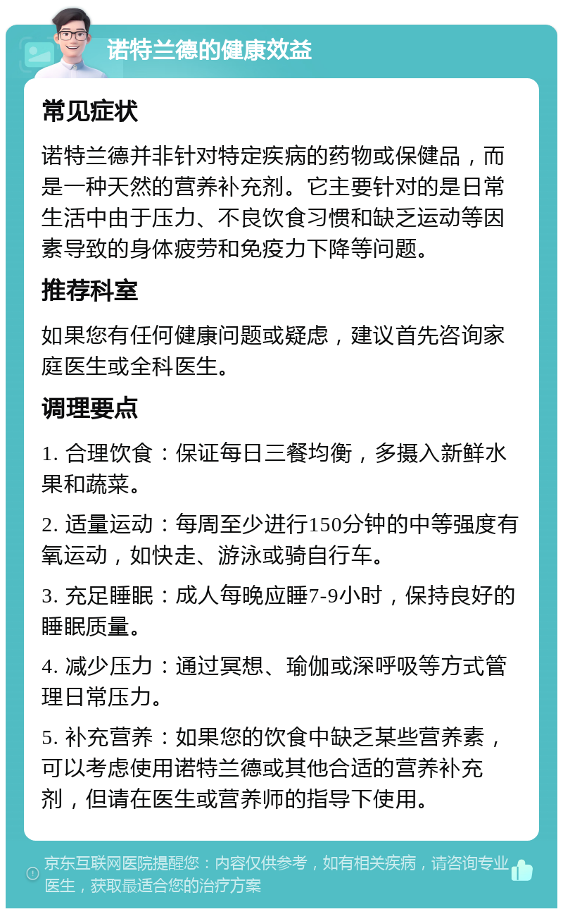 诺特兰德的健康效益 常见症状 诺特兰德并非针对特定疾病的药物或保健品，而是一种天然的营养补充剂。它主要针对的是日常生活中由于压力、不良饮食习惯和缺乏运动等因素导致的身体疲劳和免疫力下降等问题。 推荐科室 如果您有任何健康问题或疑虑，建议首先咨询家庭医生或全科医生。 调理要点 1. 合理饮食：保证每日三餐均衡，多摄入新鲜水果和蔬菜。 2. 适量运动：每周至少进行150分钟的中等强度有氧运动，如快走、游泳或骑自行车。 3. 充足睡眠：成人每晚应睡7-9小时，保持良好的睡眠质量。 4. 减少压力：通过冥想、瑜伽或深呼吸等方式管理日常压力。 5. 补充营养：如果您的饮食中缺乏某些营养素，可以考虑使用诺特兰德或其他合适的营养补充剂，但请在医生或营养师的指导下使用。