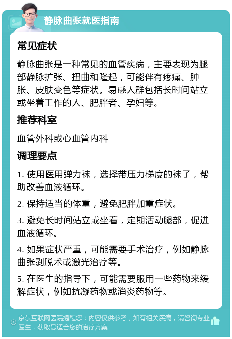 静脉曲张就医指南 常见症状 静脉曲张是一种常见的血管疾病，主要表现为腿部静脉扩张、扭曲和隆起，可能伴有疼痛、肿胀、皮肤变色等症状。易感人群包括长时间站立或坐着工作的人、肥胖者、孕妇等。 推荐科室 血管外科或心血管内科 调理要点 1. 使用医用弹力袜，选择带压力梯度的袜子，帮助改善血液循环。 2. 保持适当的体重，避免肥胖加重症状。 3. 避免长时间站立或坐着，定期活动腿部，促进血液循环。 4. 如果症状严重，可能需要手术治疗，例如静脉曲张剥脱术或激光治疗等。 5. 在医生的指导下，可能需要服用一些药物来缓解症状，例如抗凝药物或消炎药物等。