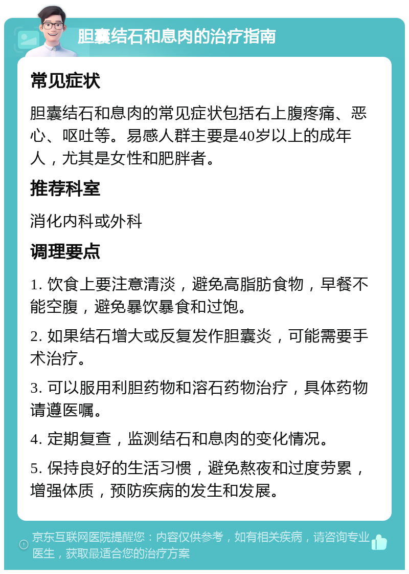 胆囊结石和息肉的治疗指南 常见症状 胆囊结石和息肉的常见症状包括右上腹疼痛、恶心、呕吐等。易感人群主要是40岁以上的成年人，尤其是女性和肥胖者。 推荐科室 消化内科或外科 调理要点 1. 饮食上要注意清淡，避免高脂肪食物，早餐不能空腹，避免暴饮暴食和过饱。 2. 如果结石增大或反复发作胆囊炎，可能需要手术治疗。 3. 可以服用利胆药物和溶石药物治疗，具体药物请遵医嘱。 4. 定期复查，监测结石和息肉的变化情况。 5. 保持良好的生活习惯，避免熬夜和过度劳累，增强体质，预防疾病的发生和发展。