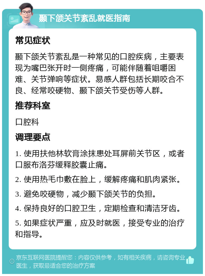 颞下颌关节紊乱就医指南 常见症状 颞下颌关节紊乱是一种常见的口腔疾病，主要表现为嘴巴张开时一侧疼痛，可能伴随着咀嚼困难、关节弹响等症状。易感人群包括长期咬合不良、经常咬硬物、颞下颌关节受伤等人群。 推荐科室 口腔科 调理要点 1. 使用扶他林软膏涂抹患处耳屏前关节区，或者口服布洛芬缓释胶囊止痛。 2. 使用热毛巾敷在脸上，缓解疼痛和肌肉紧张。 3. 避免咬硬物，减少颞下颌关节的负担。 4. 保持良好的口腔卫生，定期检查和清洁牙齿。 5. 如果症状严重，应及时就医，接受专业的治疗和指导。