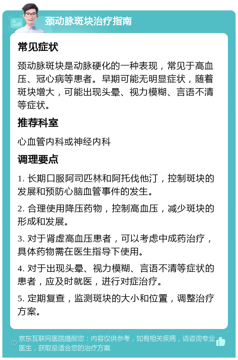 颈动脉斑块治疗指南 常见症状 颈动脉斑块是动脉硬化的一种表现，常见于高血压、冠心病等患者。早期可能无明显症状，随着斑块增大，可能出现头晕、视力模糊、言语不清等症状。 推荐科室 心血管内科或神经内科 调理要点 1. 长期口服阿司匹林和阿托伐他汀，控制斑块的发展和预防心脑血管事件的发生。 2. 合理使用降压药物，控制高血压，减少斑块的形成和发展。 3. 对于肾虚高血压患者，可以考虑中成药治疗，具体药物需在医生指导下使用。 4. 对于出现头晕、视力模糊、言语不清等症状的患者，应及时就医，进行对症治疗。 5. 定期复查，监测斑块的大小和位置，调整治疗方案。