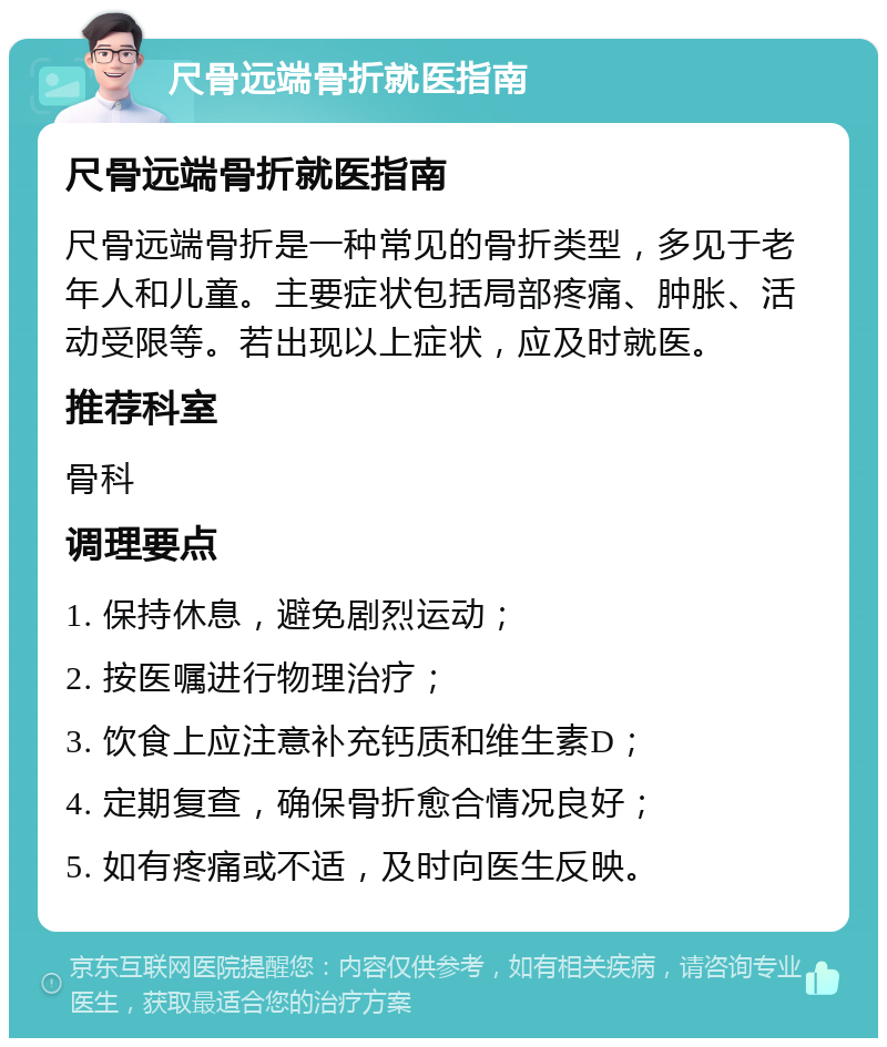 尺骨远端骨折就医指南 尺骨远端骨折就医指南 尺骨远端骨折是一种常见的骨折类型，多见于老年人和儿童。主要症状包括局部疼痛、肿胀、活动受限等。若出现以上症状，应及时就医。 推荐科室 骨科 调理要点 1. 保持休息，避免剧烈运动； 2. 按医嘱进行物理治疗； 3. 饮食上应注意补充钙质和维生素D； 4. 定期复查，确保骨折愈合情况良好； 5. 如有疼痛或不适，及时向医生反映。