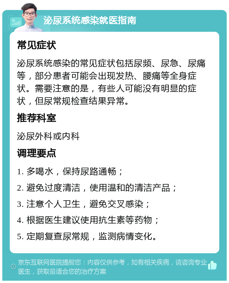 泌尿系统感染就医指南 常见症状 泌尿系统感染的常见症状包括尿频、尿急、尿痛等，部分患者可能会出现发热、腰痛等全身症状。需要注意的是，有些人可能没有明显的症状，但尿常规检查结果异常。 推荐科室 泌尿外科或内科 调理要点 1. 多喝水，保持尿路通畅； 2. 避免过度清洁，使用温和的清洁产品； 3. 注意个人卫生，避免交叉感染； 4. 根据医生建议使用抗生素等药物； 5. 定期复查尿常规，监测病情变化。