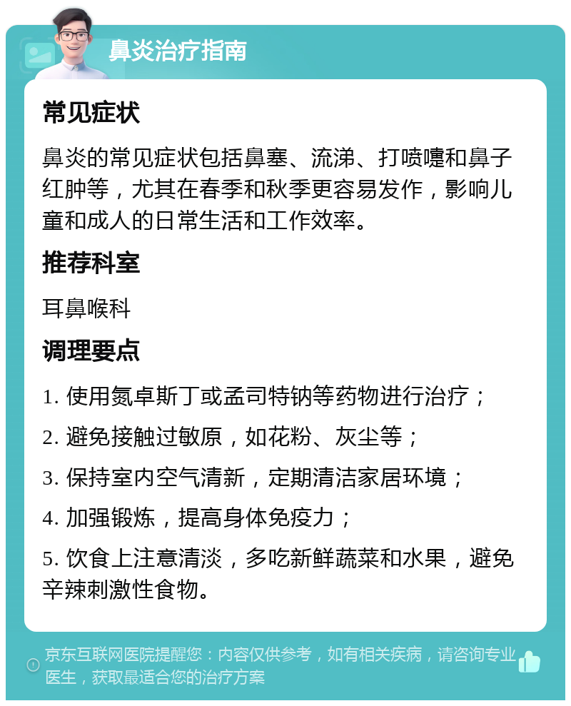 鼻炎治疗指南 常见症状 鼻炎的常见症状包括鼻塞、流涕、打喷嚏和鼻子红肿等，尤其在春季和秋季更容易发作，影响儿童和成人的日常生活和工作效率。 推荐科室 耳鼻喉科 调理要点 1. 使用氮卓斯丁或孟司特钠等药物进行治疗； 2. 避免接触过敏原，如花粉、灰尘等； 3. 保持室内空气清新，定期清洁家居环境； 4. 加强锻炼，提高身体免疫力； 5. 饮食上注意清淡，多吃新鲜蔬菜和水果，避免辛辣刺激性食物。