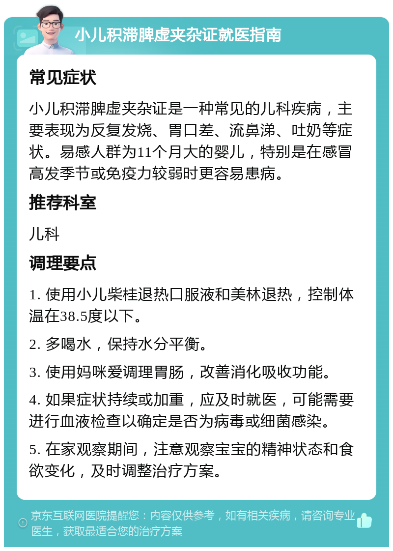 小儿积滞脾虚夹杂证就医指南 常见症状 小儿积滞脾虚夹杂证是一种常见的儿科疾病，主要表现为反复发烧、胃口差、流鼻涕、吐奶等症状。易感人群为11个月大的婴儿，特别是在感冒高发季节或免疫力较弱时更容易患病。 推荐科室 儿科 调理要点 1. 使用小儿柴桂退热口服液和美林退热，控制体温在38.5度以下。 2. 多喝水，保持水分平衡。 3. 使用妈咪爱调理胃肠，改善消化吸收功能。 4. 如果症状持续或加重，应及时就医，可能需要进行血液检查以确定是否为病毒或细菌感染。 5. 在家观察期间，注意观察宝宝的精神状态和食欲变化，及时调整治疗方案。