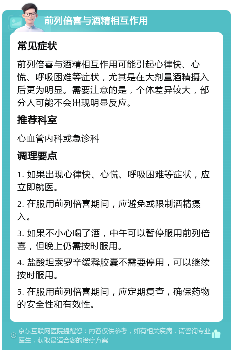 前列倍喜与酒精相互作用 常见症状 前列倍喜与酒精相互作用可能引起心律快、心慌、呼吸困难等症状，尤其是在大剂量酒精摄入后更为明显。需要注意的是，个体差异较大，部分人可能不会出现明显反应。 推荐科室 心血管内科或急诊科 调理要点 1. 如果出现心律快、心慌、呼吸困难等症状，应立即就医。 2. 在服用前列倍喜期间，应避免或限制酒精摄入。 3. 如果不小心喝了酒，中午可以暂停服用前列倍喜，但晚上仍需按时服用。 4. 盐酸坦索罗辛缓释胶囊不需要停用，可以继续按时服用。 5. 在服用前列倍喜期间，应定期复查，确保药物的安全性和有效性。