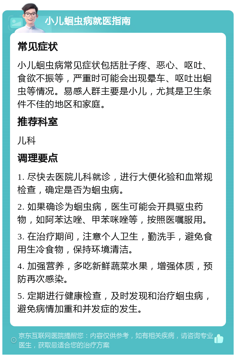 小儿蛔虫病就医指南 常见症状 小儿蛔虫病常见症状包括肚子疼、恶心、呕吐、食欲不振等，严重时可能会出现晕车、呕吐出蛔虫等情况。易感人群主要是小儿，尤其是卫生条件不佳的地区和家庭。 推荐科室 儿科 调理要点 1. 尽快去医院儿科就诊，进行大便化验和血常规检查，确定是否为蛔虫病。 2. 如果确诊为蛔虫病，医生可能会开具驱虫药物，如阿苯达唑、甲苯咪唑等，按照医嘱服用。 3. 在治疗期间，注意个人卫生，勤洗手，避免食用生冷食物，保持环境清洁。 4. 加强营养，多吃新鲜蔬菜水果，增强体质，预防再次感染。 5. 定期进行健康检查，及时发现和治疗蛔虫病，避免病情加重和并发症的发生。