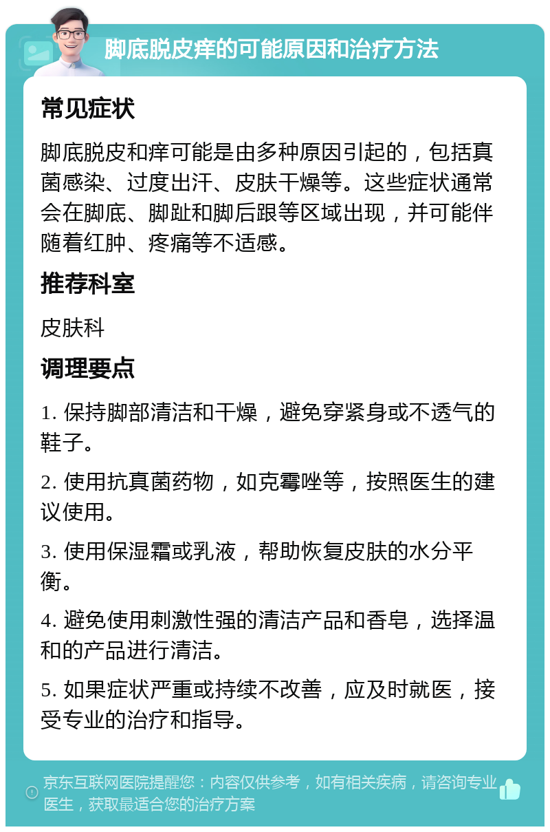 脚底脱皮痒的可能原因和治疗方法 常见症状 脚底脱皮和痒可能是由多种原因引起的，包括真菌感染、过度出汗、皮肤干燥等。这些症状通常会在脚底、脚趾和脚后跟等区域出现，并可能伴随着红肿、疼痛等不适感。 推荐科室 皮肤科 调理要点 1. 保持脚部清洁和干燥，避免穿紧身或不透气的鞋子。 2. 使用抗真菌药物，如克霉唑等，按照医生的建议使用。 3. 使用保湿霜或乳液，帮助恢复皮肤的水分平衡。 4. 避免使用刺激性强的清洁产品和香皂，选择温和的产品进行清洁。 5. 如果症状严重或持续不改善，应及时就医，接受专业的治疗和指导。