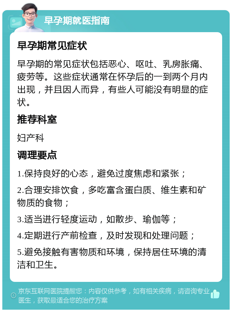 早孕期就医指南 早孕期常见症状 早孕期的常见症状包括恶心、呕吐、乳房胀痛、疲劳等。这些症状通常在怀孕后的一到两个月内出现，并且因人而异，有些人可能没有明显的症状。 推荐科室 妇产科 调理要点 1.保持良好的心态，避免过度焦虑和紧张； 2.合理安排饮食，多吃富含蛋白质、维生素和矿物质的食物； 3.适当进行轻度运动，如散步、瑜伽等； 4.定期进行产前检查，及时发现和处理问题； 5.避免接触有害物质和环境，保持居住环境的清洁和卫生。