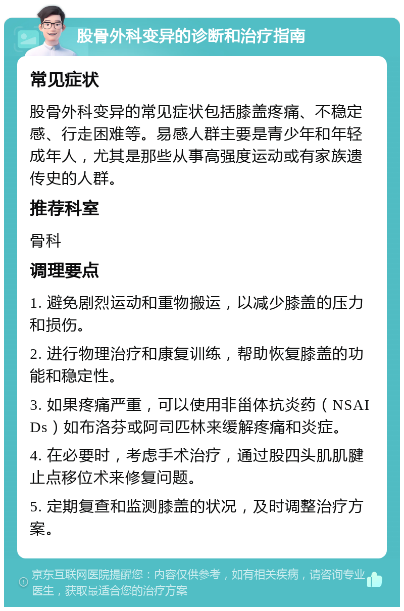 股骨外科变异的诊断和治疗指南 常见症状 股骨外科变异的常见症状包括膝盖疼痛、不稳定感、行走困难等。易感人群主要是青少年和年轻成年人，尤其是那些从事高强度运动或有家族遗传史的人群。 推荐科室 骨科 调理要点 1. 避免剧烈运动和重物搬运，以减少膝盖的压力和损伤。 2. 进行物理治疗和康复训练，帮助恢复膝盖的功能和稳定性。 3. 如果疼痛严重，可以使用非甾体抗炎药（NSAIDs）如布洛芬或阿司匹林来缓解疼痛和炎症。 4. 在必要时，考虑手术治疗，通过股四头肌肌腱止点移位术来修复问题。 5. 定期复查和监测膝盖的状况，及时调整治疗方案。